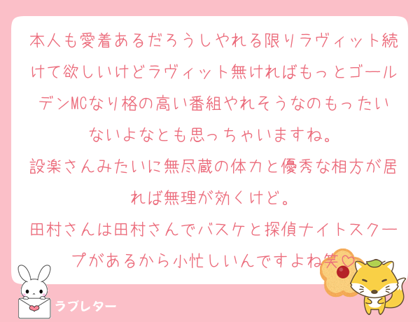 本人も愛着あるだろうしやれる限りラヴィット続けて欲しいけどラヴィット無ければもっとゴールデンMCなり格の高い番組やれそうなのもったいないよなとも思っちゃいますね。
設楽さんみたいに無尽蔵の体力と優秀な相方が居れば無理が効くけど。
田村さんは田村さんでバスケと探偵ナイトスクープがあるから小忙しいんですよね笑