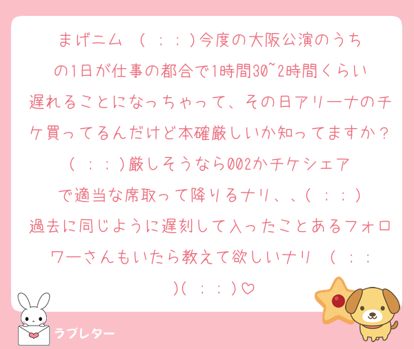 まげニム〜( ; ; )今度の大阪公演のうちの1日が仕事の都合で1時間30~2時間くらい遅れることになっちゃって、その日アリーナのチケ買ってるんだけど本確厳しいか知ってますか？( ; ; )厳しそうなら002かチケシェアで適当な席取って降りるナリ、、( ; ; )過去に同じように遅刻して入ったことあるフォロワーさんもいたら教えて欲しいナリ〜( ; ; )( ; ; )