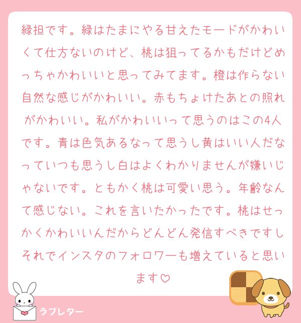 緑担です。緑はたまにやる甘えたモードがかわいくて仕方ないのけど、桃は狙ってるかもだけどめっちゃかわいいと思ってみてます。橙は作らない自然な感じがかわいい。赤もちょけたあとの照れがかわいい。私がかわいいって思うのはこの4人です。青は色気あるなって思うし黄はいい人だなっていつも思うし白はよくわかりませんが嫌いじゃないです。ともかく桃は可愛い思う。年齢なんて感じない。これを言いたかったです。桃はせっかくかわいいんだからどんどん発信すべきですしそれでインスタのフォロワーも増えていると思います