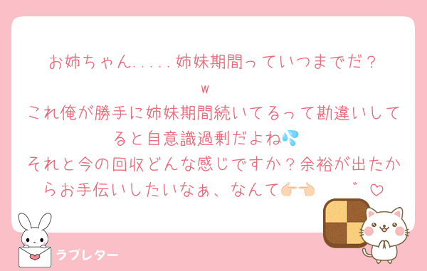 お姉ちゃん.....姉妹期間っていつまでだ？w
これ俺が勝手に姉妹期間続いてるって勘違いしてると自意識過剰だよね💦
それと今の回収どんな感じですか？余裕が出たからお手伝いしたいなぁ、なんて👉🏻👈🏻゛