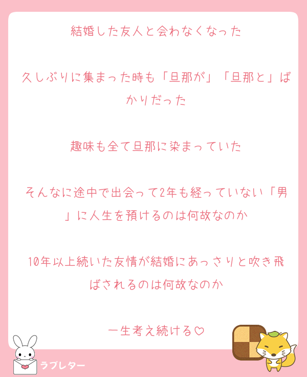 結婚した友人と会わなくなった

久しぶりに集まった時も「旦那が」「旦那と」ばかりだった

趣味も全て旦那に染まっていた

そんなに途中で出会って2年も経っていない「男」に人生を預けるのは何故なのか

10年以上続いた友情が結婚にあっさりと吹き飛ばされるのは何故なのか

一生考え続ける