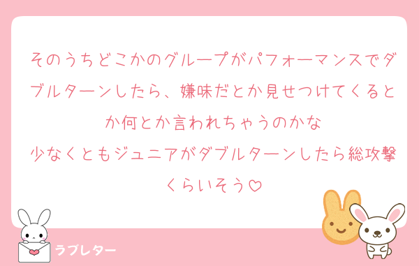 そのうちどこかのグループがパフォーマンスでダブルターンしたら、嫌味だとか見せつけてくるとか何とか言われちゃうのかな
少なくともジュニアがダブルターンしたら総攻撃くらいそう