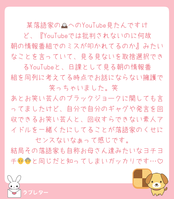 某落語家の🕰️へのYouTube見たんですけど、『YouTubeでは批判されないのに何故朝の情報番組でのミスが叩かれてるのか』みたいなことを言っていて、見る見ないを取捨選択できるYouTubeと、日課として見る朝の情報番組を同列に考えてる時点でお話にならない擁護で笑っちゃいました。笑
あとお笑い芸人のブラックジョークに関しても言ってましたけど、自分で自分のギャグや発言を回収できるお笑い芸人と、回収すらできない素人アイドルを一緒くたにしてることが落語家のくせにセンスないなぁって感じです。
結局その落語家も自称お母さん達みたいなヨチヨチ👴👵と同じだと知ってしまいガッカリです…