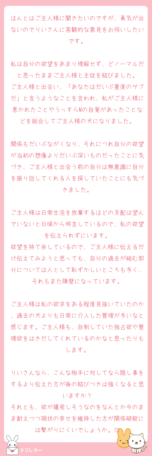 ほんとはご主人様に聞きたいのですが、勇気が出ないのでりいさんに客観的な意見をお伺いしたいです。

私は自分の欲望をあまり理解せず、どノーマルだと思ったままご主人様と主従を結びました。
ご主人様と出会い、「あなたはだいぶ重度のサブだ」と言うようなことを言われ、私がご主人様に惹かれたことやうっすらMの自覚があったことなどを総合してご主人様の犬になりました。

関係もだいぶながくなり、それにつれ自分の欲望が当初の想像よりだいぶ深いものだったことに気づき、ご主人様と出会う前の自分は無意識に自分を振り回してくれる人を探していたことにも気づきました。

ご主人様は日常生活を放棄するほどの支配は望んでいないと日頃から明言しているので、私の欲望を伝えられずにいます。
欲望を持て余しているので、ご主人様に伝えるだけ伝えてみようと思っても、自分の過去が絡む部分については人として恥ずかしいところも多く、それもまた障壁になっています。

ご主人様は私の欲求をある程度見抜いていたのか、過去の犬よりも日常に介入した管理が多いなと感じます。ご主人様も、自制していた独占欲や管理欲をはきだしてくれているのかなと思ったりもします。

りいさんなら、こんな相手に対してなら隠し事をするより伝えた方が後の結びつきは強くなると思いますか？
それとも、欲が爆発しそうなのをなんとか今のまま耐えつつ現状の幸せを維持した方が関係破綻には繋がりにくいでしょうか。