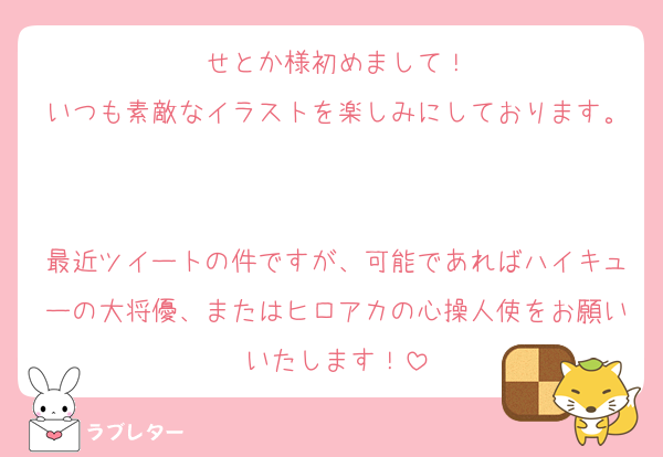 せとか様初めまして！
いつも素敵なイラストを楽しみにしております。

最近ツイートの件ですが、可能であればハイキューの大将優、またはヒロアカの心操人使をお願いいたします！
