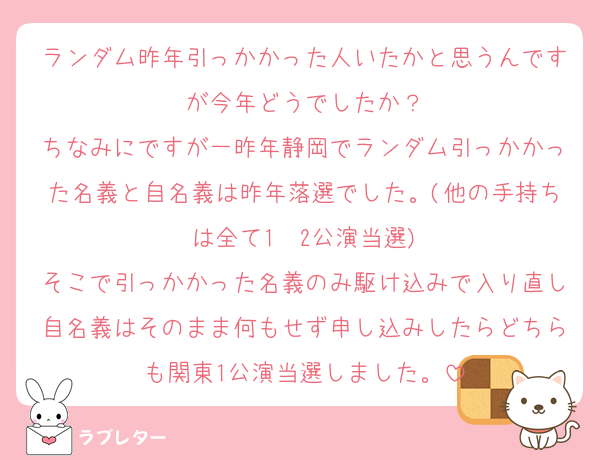ランダム昨年引っかかった人いたかと思うんですが今年どうでしたか？
ちなみにですが一昨年静岡でランダム引っかかった名義と自名義は昨年落選でした。(他の手持ちは全て1〜2公演当選)
そこで引っかかった名義のみ駆け込みで入り直し自名義はそのまま何もせず申し込みしたらどちらも関東1公演当選しました。