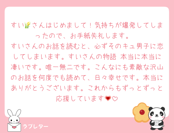 すい🌾さんはじめまして！気持ちが爆発してしまったので、お手紙失礼します。
すいさんのお話を読むと、必ずそのキュ男子に恋してしまいます。すいさんの物語 本当に本当に凄いです。唯一無二です。こんなにも素敵な沢山のお話を何度でも読めて、日々幸せです。本当にありがとうございます。これからもずっとずっと応援しています💗