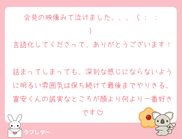 会見の映像みて泣けました、、、（ ;  ; ）
言語化してくださって、ありがとうございます！
詰まってしまっても、深刻な感じにならないように明るい雰囲気は保ち続けて最後までやりきる、富安くんの誠実なところが顔より何より一番好きです