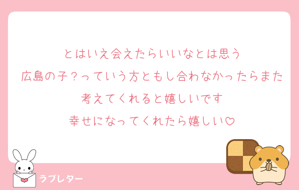 とはいえ会えたらいいなとは思う
広島の子？っていう方ともし合わなかったらまた考えてくれると嬉しいです
幸せになってくれたら嬉しい