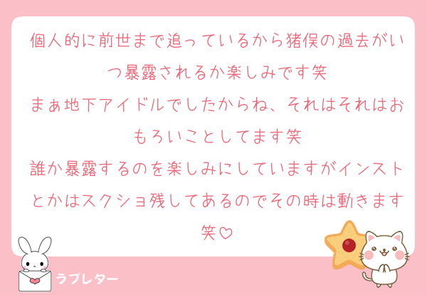 個人的に前世まで追っているから猪俣の過去がいつ暴露されるか楽しみです笑
まぁ地下アイドルでしたからね、それはそれはおもろいことしてます笑
誰か暴露するのを楽しみにしていますがインストとかはスクショ残してあるのでその時は動きます笑