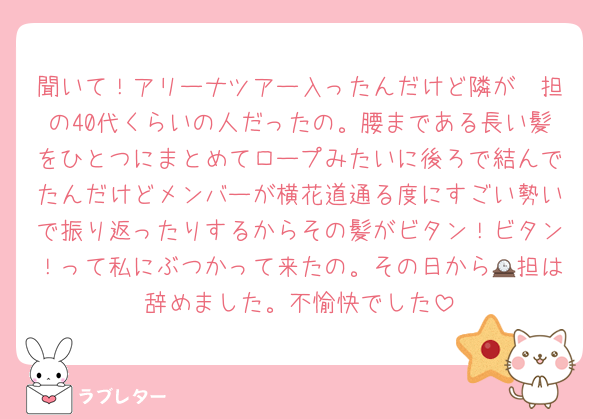 聞いて！アリーナツアー入ったんだけど隣が🟡担の40代くらいの人だったの。腰まである長い髪をひとつにまとめてロープみたいに後ろで結んでたんだけどメンバーが横花道通る度にすごい勢いで振り返ったりするからその髪がビタン！ビタン！って私にぶつかって来たの。その日から🕰担は辞めました。不愉快でした