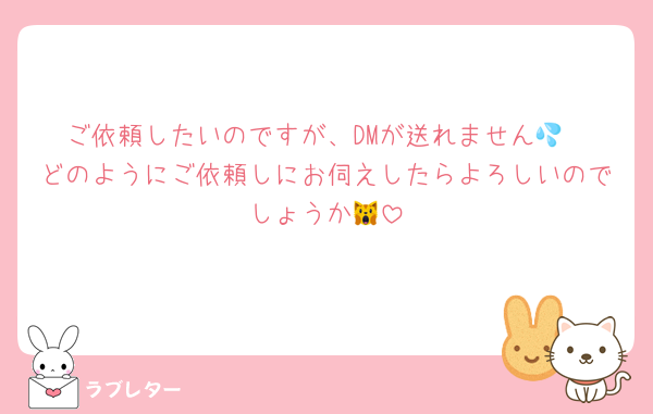 ご依頼したいのですが、DMが送れません💦
どのようにご依頼しにお伺えしたらよろしいのでしょうか🙀