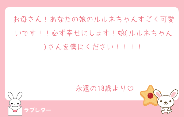 お母さん！あなたの娘のルルネちゃんすごく可愛いです！！必ず幸せにします！娘(ルルネちゃん)さんを僕にください！！！！
                                                  永遠の18歳より
