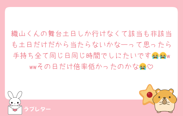 織山くんの舞台土日しか行けなくて該当も非該当も土日だけだから当たらないかなーって思ったら手持ち全て同じ日同じ時間でしにたいです😭😭wwwその日だけ倍率低かったのかな😭