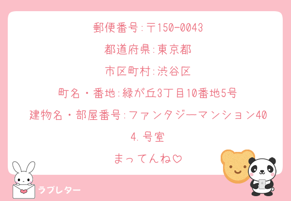 郵便番号:〒150-0043
都道府県:東京都
市区町村:渋谷区
町名・番地:緑が丘3丁目10番地5号
建物名・部屋番号:ファンタジーマンション404.号室
まってんね