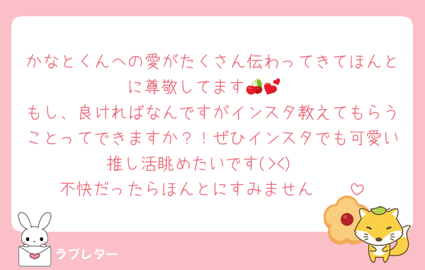 かなとくんへの愛がたくさん伝わってきてほんとに尊敬してます🍒💕
もし、良ければなんですがインスタ教えてもらうことってできますか？！ぜひインスタでも可愛い推し活眺めたいです(><)♥
不快だったらほんとにすみません🥲🥲