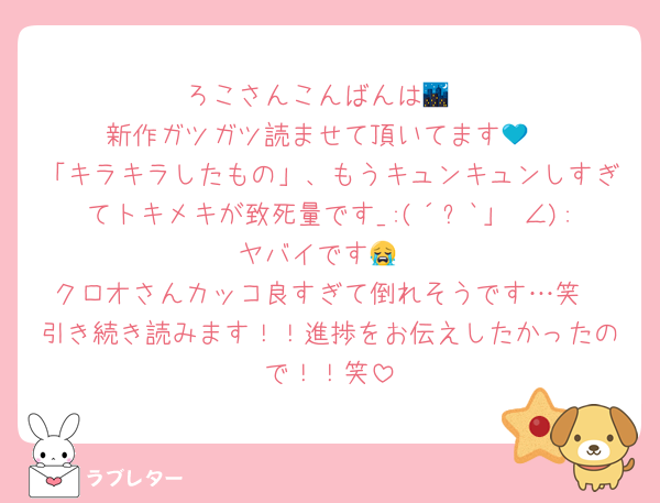 ろこさんこんばんは🌃
新作ガツガツ読ませて頂いてます💙
「キラキラしたもの」、もうキュンキュンしすぎてトキメキが致死量です_:(´ཀ`」 ∠):ヤバイです😭
クロオさんカッコ良すぎて倒れそうです…笑
引き続き読みます！！進捗をお伝えしたかったので！！笑