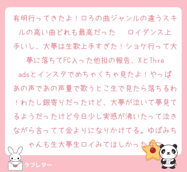 有明行ってきたよ！ロろの曲ジャンルの違うスキルの高い曲どれも最高だった❤︎ ロイダンス上手いし、大夢は生歌上手すぎた！ショケ行って大夢に落ちてFC入った他担の報告、XとThreadsとインスタでめちゃくちゃ見たよ！やっぱあの声であの声量で歌うとこ生で見たら落ちるわ！わたし銀寄りだったけど、大夢が泣いて夢見てるようだったけど今日少し実感が沸いたって泣きながら言ってて金よりになりかけてる。ゆぽみちゃんも生大夢生ロイみてほしかったな