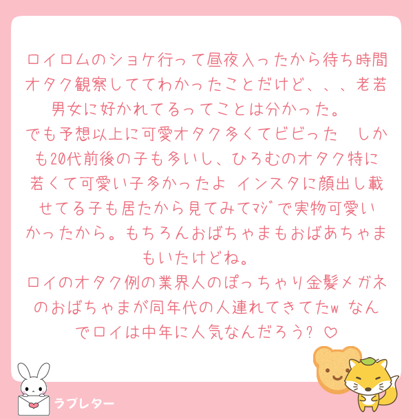 ロイロムのショケ行って昼夜入ったから待ち時間オタク観察しててわかったことだけど、、、老若男女に好かれてるってことは分かった。
でも予想以上に可愛オタク多くてビビった🥰しかも20代前後の子も多いし、ひろむのオタク特に若くて可愛い子多かったよ♡インスタに顔出し載せてる子も居たから見てみてﾏｼﾞで実物可愛いかったから。もちろんおばちゃまもおばあちゃまもいたけどね。
ロイのオタク例の業界人のぽっちゃり金髪メガネのおばちゃまが同年代の人連れてきてたw なんでロイは中年に人気なんだろう❓