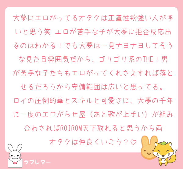 大夢にエロがってるオタクは正直性欲強い人が多いと思う笑 エロが苦手な子が大夢に拒否反応出るのはわかる！でも大夢は一見ナヨナヨしてそうな見た目雰囲気だから、ゴリゴリ系のTHE！男が苦手な子たちもエロがってくれさえすれば落とせるだろうから守備範囲は広いと思ってる。
ロイの圧倒的華とスキルと可愛さに、大夢の千年に一度のエロがらせ屋（あと歌が上手い）が組み合わさればROIROM天下取れると思うから両オタクは仲良くいこう？