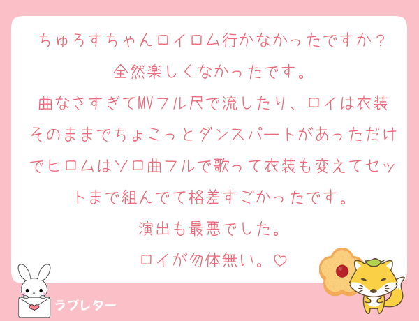 ちゅろすちゃんロイロム行かなかったですか？
全然楽しくなかったです。
曲なさすぎてMVフル尺で流したり、ロイは衣装そのままでちょこっとダンスパートがあっただけでヒロムはソロ曲フルで歌って衣装も変えてセットまで組んでて格差すごかったです。
演出も最悪でした。
ロイが勿体無い。
