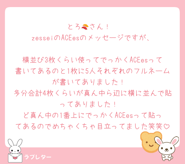 とろ🍣さん！
zesseiのACEesのメッセージですが、
横並び3枚くらい使ってでっかくACEesって書いてあるのと1枚に5人それぞれのフルネームが書いてありました！
多分合計4枚くらいが真ん中ら辺に横に並んで貼ってありました！
ど真ん中の1番上にでっかくACEesって貼ってあるのでめちゃくちゃ目立ってました笑笑