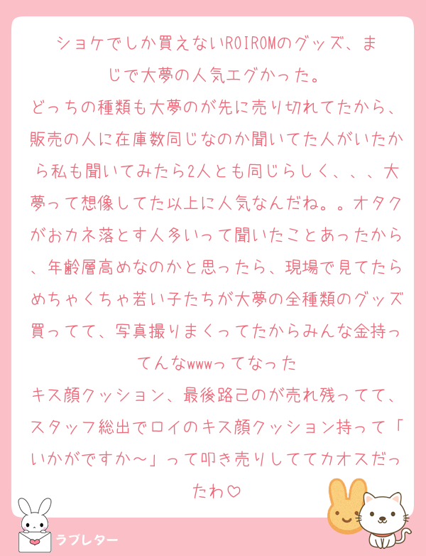 ショケでしか買えないROIROMのグッズ、まじで大夢の人気エグかった。
どっちの種類も大夢のが先に売り切れてたから、販売の人に在庫数同じなのか聞いてた人がいたから私も聞いてみたら2人とも同じらしく、、、大夢って想像してた以上に人気なんだね。。オタクがおカネ落とす人多いって聞いたことあったから、年齢層高めなのかと思ったら、現場で見てたらめちゃくちゃ若い子たちが大夢の全種類のグッズ買ってて、写真撮りまくってたからみんな金持ってんなwwwってなった
キス顔クッション、最後路己のが売れ残ってて、スタッフ総出でロイのキス顔クッション持って「いかがですか～」って叩き売りしててカオスだったわ