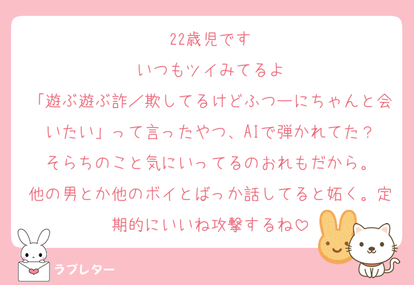 22歳児です
いつもツイみてるよ
「遊ぶ遊ぶ詐／欺してるけどふつーにちゃんと会いたい」って言ったやつ、AIで弾かれてた？
そらちのこと気にいってるのおれもだから。
他の男とか他のボイとばっか話してると妬く。定期的にいいね攻撃するね
