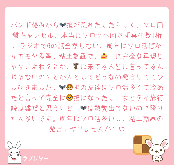 バンド絡みから🦇担が荒れだしたらしく、ソロ円盤キャンセル、本当にソロツベ回さず再生数1桁、ラジオでGの話全然しない、周年にソロ活ばかりでモヤる等。粘土動画で、🦓🍰に完全な再現じゃないよね？とか、🦅に来てる人皆に言ってるんじゃないの？とか人としてどうなの発言してて少しひきました。🦇🦁担の友達はソロ活多くて冷めたと言って完全に🦁担になったし、女とタイ旅行説は嘘だと思うけど、🦇は熱愛出てないのに降りた人多いです。周年にソロ活多いし、粘土動画の発言モヤりませんか？