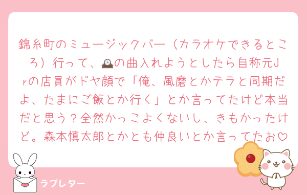 錦糸町のミュージックバー（カラオケできるところ）行って、🕰️の曲入れようとしたら自称元Jrの店員がドヤ顔で「俺、風磨とかテラと同期だよ、たまにご飯とか行く」とか言ってたけど本当だと思う？全然かっこよくないし、きもかったけど。森本慎太郎とかとも仲良いとか言ってたお