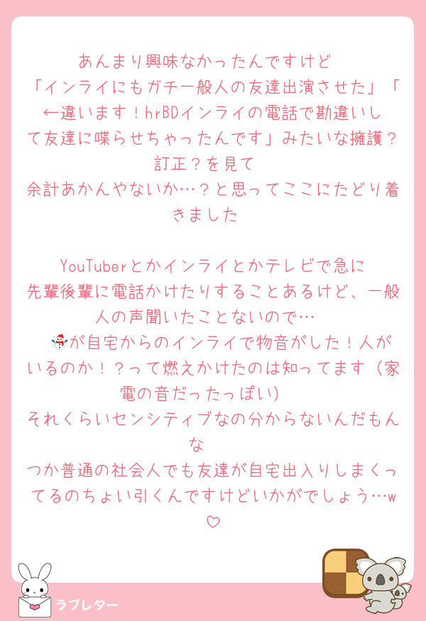 あんまり興味なかったんですけど
「インライにもガチ一般人の友達出演させた」「←違います！hrBDインライの電話で勘違いして友達に喋らせちゃったんです」みたいな擁護？訂正？を見て
余計あかんやないか…？と思ってここにたどり着きました

YouTuberとかインライとかテレビで急に先輩後輩に電話かけたりすることあるけど、一般人の声聞いたことないので…
☃️🔵が自宅からのインライで物音がした！人がいるのか！？って燃えかけたのは知ってます（家電の音だったっぽい）
それくらいセンシティブなの分からないんだもんな〜
つか普通の社会人でも友達が自宅出入りしまくってるのちょい引くんですけどいかがでしょう…w