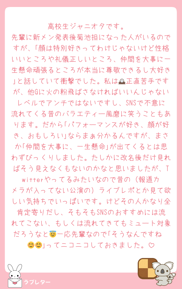 高校生ジャニオタです。
先輩に新メン発表後菊池担になった人がいるのですが、｢顔は特別好きってわけじゃないけど性格いいところや礼儀正しいところ、仲間を大事に一生懸命頑張るところが本当に尊敬できるし大好き｣と話していて衝撃でした。私は🕰正直苦手ですが、他Gに火の粉飛ばさなければいいんじゃないレベルでアンチではないですし、SNSで不意に流れてくる昔のバラエティー風磨に笑うこともあります。だから｢パフォーマンスが好き、顔が好き、おもしろい｣ならまぁ分かるんですが、まさか｢仲間を大事に、一生懸命｣が出てくるとは思わずびっくりしました。たしかに改名後だけ見ればそう見えなくもないのかなと思いましたが、Twitterやってるみたいなので昔の（報道カメラが入ってない公演の）ライブレポとか見て欲しい気持ちでいっぱいです。けどその人かなり全肯定寄りだし、そもそもSNSのおすすめには流れてこない、もしくは流れてきてもミュート対象だろうなと😇一応先輩なので｢そうなんですね〜😊😊｣ってニコニコしておきました。