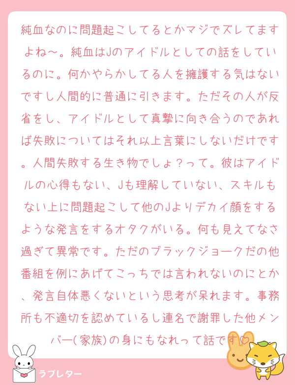 純血なのに問題起こしてるとかマジでズレてますよね～。純血はJのアイドルとしての話をしているのに。何かやらかしてる人を擁護する気はないですし人間的に普通に引きます。ただその人が反省をし、アイドルとして真摯に向き合うのであれば失敗についてはそれ以上言葉にしないだけです。人間失敗する生き物でしょ？って。彼はアイドルの心得もない、Jも理解していない、スキルもない上に問題起こして他のJよりデカイ顔をするような発言をするオタクがいる。何も見えてなさ過ぎて異常です。ただのブラックジョークだの他番組を例にあげてこっちでは言われないのにとか、発言自体悪くないという思考が呆れます。事務所も不適切を認めているし連名で謝罪した他メンバー(家族)の身にもなれって話です