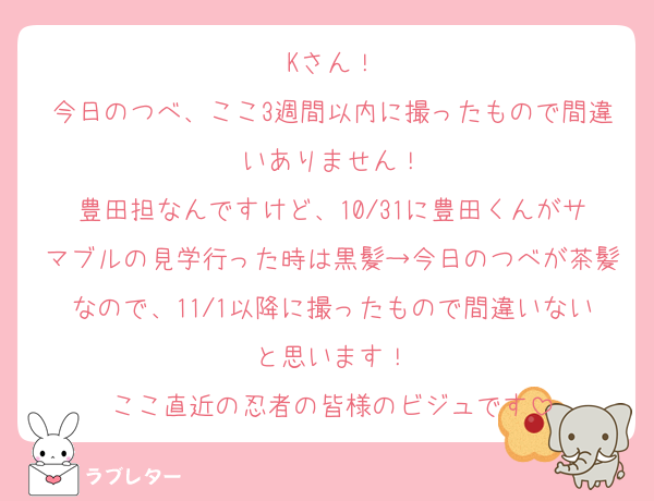Kさん！
今日のつべ、ここ3週間以内に撮ったもので間違いありません！
豊田担なんですけど、10/31に豊田くんがサマブルの見学行った時は黒髪→今日のつべが茶髪なので、11/1以降に撮ったもので間違いないと思います！
ここ直近の忍者の皆様のビジュです