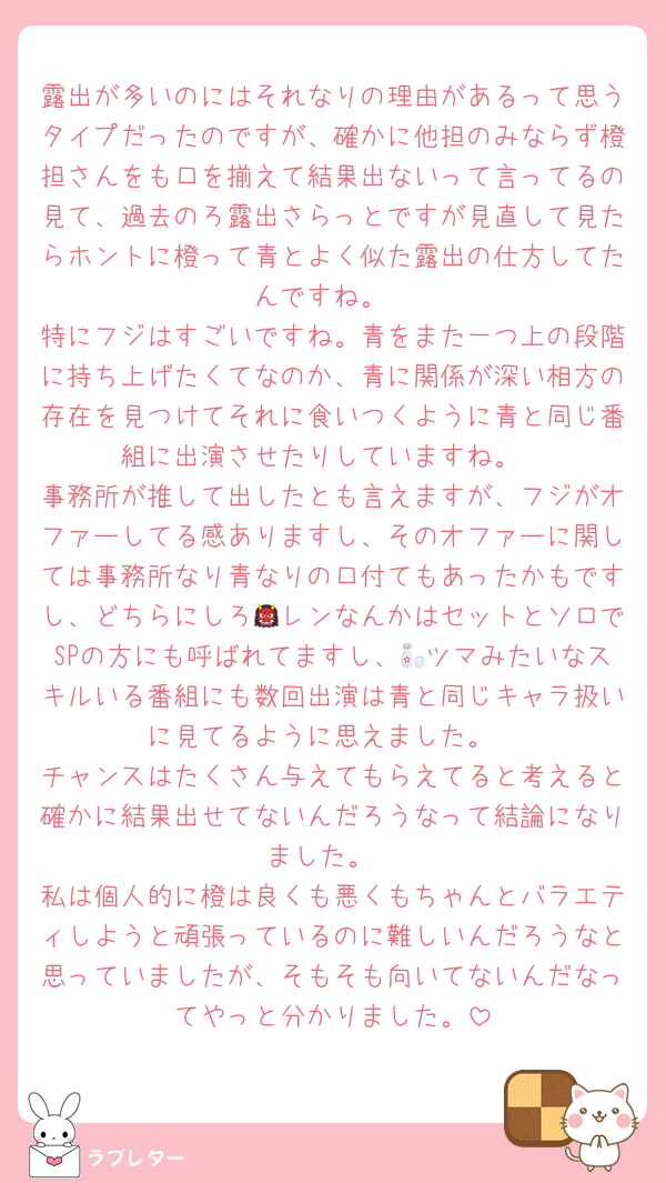 露出が多いのにはそれなりの理由があるって思うタイプだったのですが、確かに他担のみならず橙担さんをも口を揃えて結果出ないって言ってるの見て、過去のろ露出さらっとですが見直して見たらホントに橙って青とよく似た露出の仕方してたんですね。
特にフジはすごいですね。青をまた一つ上の段階に持ち上げたくてなのか、青に関係が深い相方の存在を見つけてそれに食いつくように青と同じ番組に出演させたりしていますね。
事務所が推して出したとも言えますが、フジがオファーしてる感ありますし、そのオファーに関しては事務所なり青なりの口付てもあったかもですし、どちらにしろ👹レンなんかはセットとソロでSPの方にも呼ばれてますし、🍶ツマみたいなスキルいる番組にも数回出演は青と同じキャラ扱いに見てるように思えました。
チャンスはたくさん与えてもらえてると考えると確かに結果出せてないんだろうなって結論になりました。
私は個人的に橙は良くも悪くもちゃんとバラエティしようと頑張っているのに難しいんだろうなと思っていましたが、そもそも向いてないんだなってやっと分かりました。