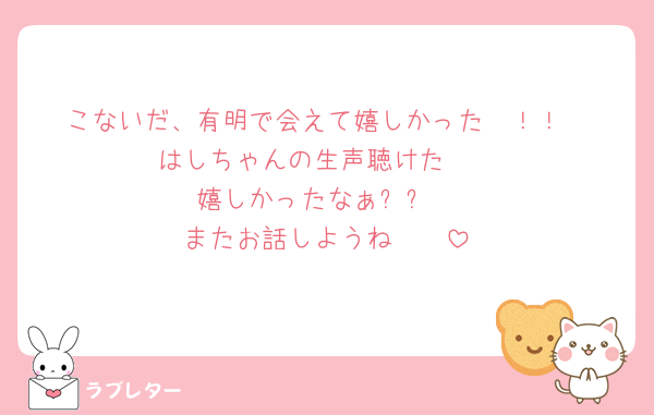 こないだ、有明で会えて嬉しかった〜！！
はしちゃんの生声聴けた❤️
嬉しかったなぁ✨✨
またお話しようね〜🥰