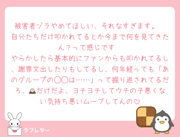 被害者ヅラやめてほしい、それなすぎます。
自分たちだけ叩かれてるとか今まで何を見てきたん？って感じです
やらかしたら基本的にファンからも叩かれてるし、謝罪文出したりもしてるし、何年経っても「あのグループの◯◯は……」って掘り返されてるだろ、🕰️だけだよ、ヨチヨチしてウチの子悪くない気持ち悪いムーブしてんの
