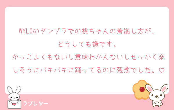 WYLOのダンプラでの桃ちゃんの着崩し方が、どうしても嫌です。
かっこよくもないし意味わかんないしせっかく楽しそうにバキバキに踊ってるのに残念でした。
