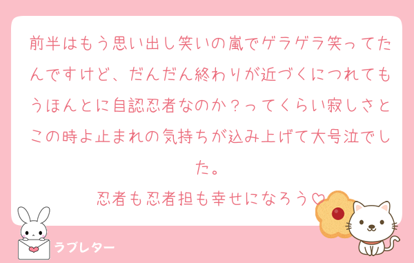 前半はもう思い出し笑いの嵐でゲラゲラ笑ってたんですけど、だんだん終わりが近づくにつれてもうほんとに自認忍者なのか？ってくらい寂しさとこの時よ止まれの気持ちが込み上げて大号泣でした。
忍者も忍者担も幸せになろう