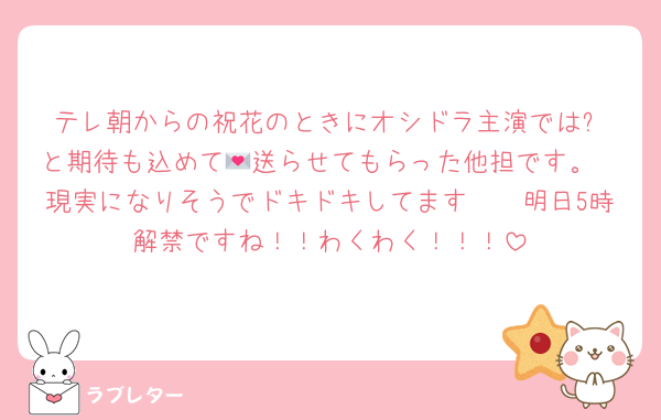 テレ朝からの祝花のときにオシドラ主演では⁉️と期待も込めて💌送らせてもらった他担です。
現実になりそうでドキドキしてます🫶🏻明日5時解禁ですね！！わくわく！！！