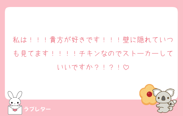 私は！！！貴方が好きです！！！壁に隠れていつも見てます！！！！チキンなのでストーカーしていいですか？！？！