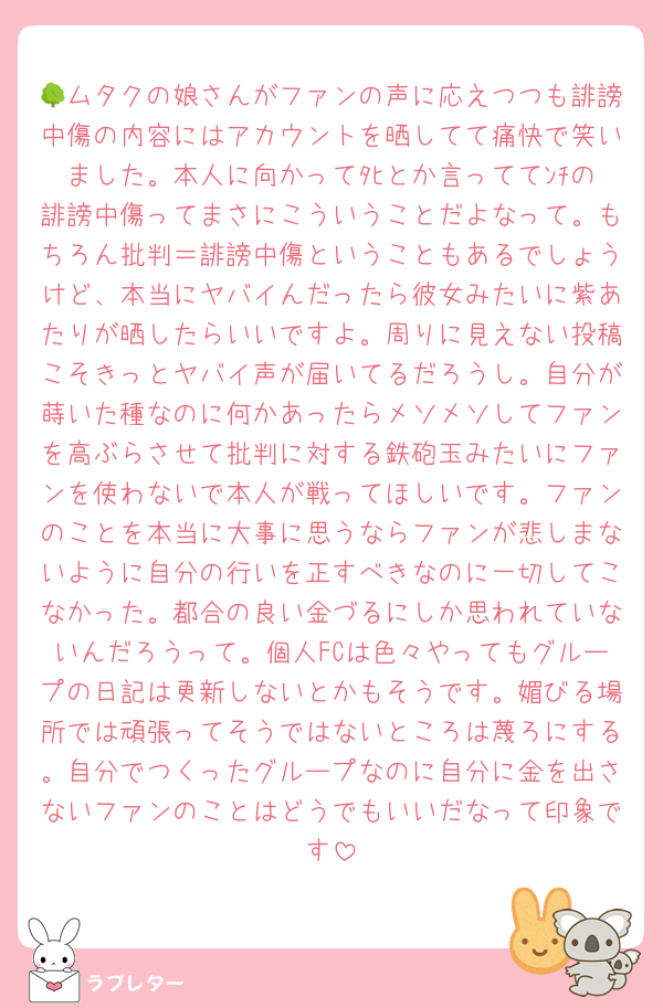 🌳ムタクの娘さんがファンの声に応えつつも誹謗中傷の内容にはアカウントを晒してて痛快で笑いました。本人に向かってﾀﾋとか言っててﾝﾁの誹謗中傷ってまさにこういうことだよなって。もちろん批判＝誹謗中傷ということもあるでしょうけど、本当にヤバイんだったら彼女みたいに紫あたりが晒したらいいですよ。周りに見えない投稿こそきっとヤバイ声が届いてるだろうし。自分が蒔いた種なのに何かあったらメソメソしてファンを高ぶらさせて批判に対する鉄砲玉みたいにファンを使わないで本人が戦ってほしいです。ファンのことを本当に大事に思うならファンが悲しまないように自分の行いを正すべきなのに一切してこなかった。都合の良い金づるにしか思われていないんだろうって。個人FCは色々やってもグループの日記は更新しないとかもそうです。媚びる場所では頑張ってそうではないところは蔑ろにする。自分でつくったグループなのに自分に金を出さないファンのことはどうでもいいだなって印象です