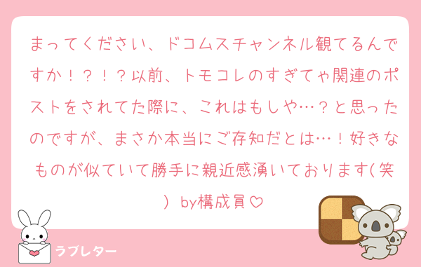 まってください、ドコムスチャンネル観てるんですか！？！？以前、トモコレのすぎてゃ関連のポストをされてた際に、これはもしや…？と思ったのですが、まさか本当にご存知だとは…！好きなものが似ていて勝手に親近感湧いております(笑) by構成員