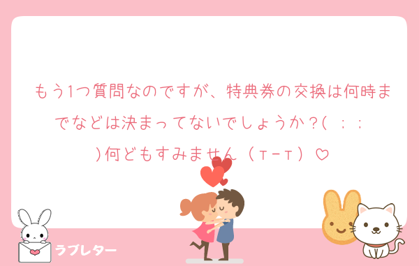 もう1つ質問なのですが、特典券の交換は何時までなどは決まってないでしょうか？( ; ; )何どもすみません（т-т）
