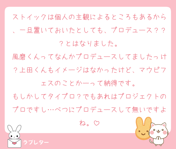 ストイックは個人の主観によるところもあるから、一旦置いておいたとしても、プロデュース？？？とはなりました。
風磨くんってなんかプロデュースしてましたっけ？上田くんもイメージはなかったけど、マウピフェスのことかーって納得です。
もしかしてタイプロ？でもあれはプロジェクトのプロですし…べつにプロデュースして無いですよね。