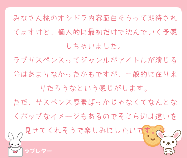 みなさん桃のオシドラ内容面白そうって期待されてますけど、個人的に最初だけで沈んでいく予感しちゃいました。
ラブサスペンスってジャンルがアイドルが演じる分はあまりなかったかもですが、一般的に在り来りだろうなという感じがします。
ただ、サスペンス要素ばっかじゃなくてなんとなくポップなイメージもあるのでそこら辺は違いを見せてくれそうで楽しみにしたいです。