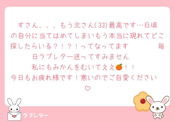 すさん、、、もう北さん(33)最高です…日頃の自分に当てはめてしまいもう本当に現れてどこ探したらいる？！？！ってなってます🥹🥹🥹🥹毎日ラブレター送ってすみません🥹
私にもみかんをむいてええ🍊！！
今日もお疲れ様です！寒いのでご自愛ください🥰