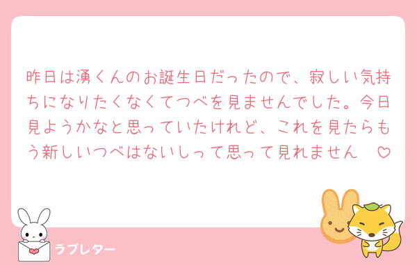 昨日は湧くんのお誕生日だったので、寂しい気持ちになりたくなくてつべを見ませんでした。今日見ようかなと思っていたけれど、これを見たらもう新しいつべはないしって思って見れません🥲