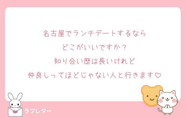名古屋でランチデートするなら
どこがいいですか？
知り合い歴は長いけれど
仲良しってほどじゃない人と行きます