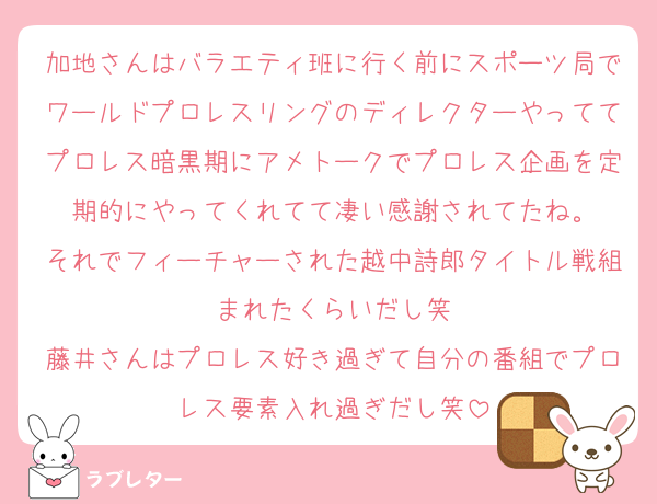 加地さんはバラエティ班に行く前にスポーツ局でワールドプロレスリングのディレクターやっててプロレス暗黒期にアメトークでプロレス企画を定期的にやってくれてて凄い感謝されてたね。
それでフィーチャーされた越中詩郎タイトル戦組まれたくらいだし笑
藤井さんはプロレス好き過ぎて自分の番組でプロレス要素入れ過ぎだし笑